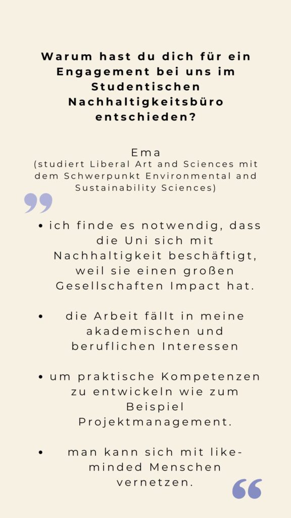 Tür 13 Zitate weshalb Ema sich für ein Ehrenamt bei uns entschieden hat. "Ich finde es notwendig, dass die Uni sich mit Nachhaltigkeit beschäftigt, weil sie einen großen Gesellschaften Impact hat. Die Arbeit fällt in meine akademischen und beruflichen Interessen Um praktische Kompetenzen zu entwickeln wie zum Beispiel Projektmanagement. Man kann sich mit like-minded Menschen vernetzen."